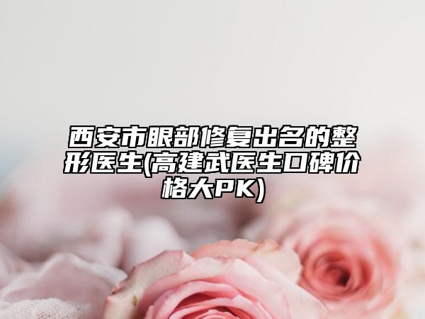 西安市眼部修复出名的整形医生(高建武医生口碑价格大PK)