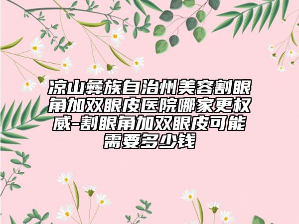 凉山彝族自治州美容割眼角加双眼皮医院哪家更权威-割眼角加双眼皮可能需要多少钱