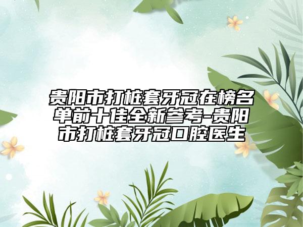 贵阳市打桩套牙冠在榜名单前十佳全新参考-贵阳市打桩套牙冠口腔医生