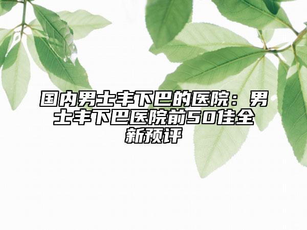 国内男士丰下巴的医院：男士丰下巴医院前50佳全新预评