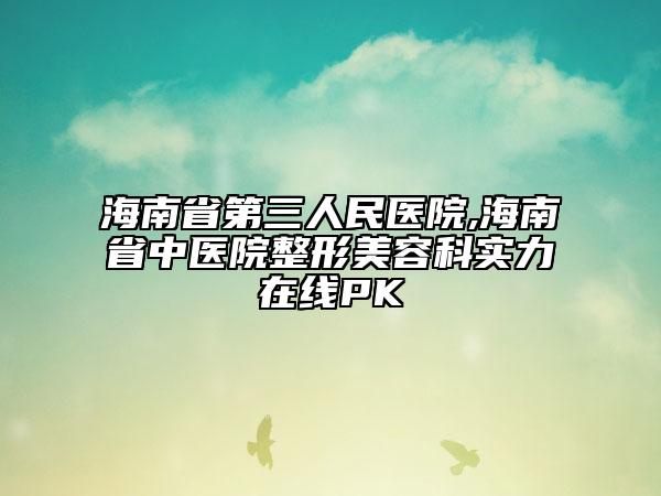 海南省第三人民医院,海南省中医院整形美容科实力在线PK
