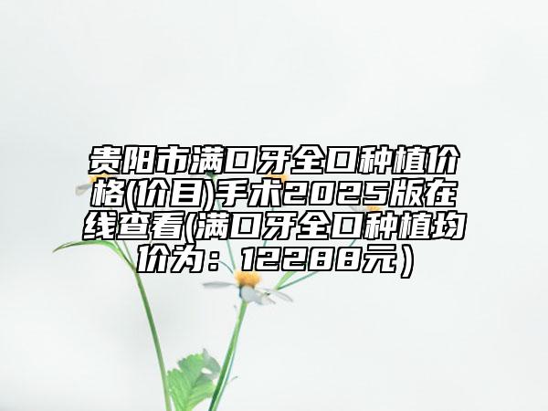 贵阳市满口牙全口种植价格(价目)手术2025版在线查看(满口牙全口种植均价为：12288元）