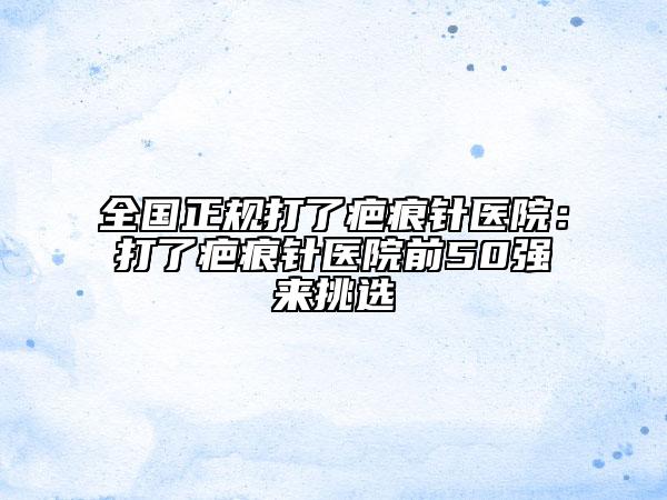 全国正规打了疤痕针医院：打了疤痕针医院前50强来挑选
