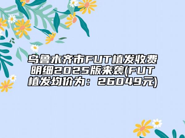 乌鲁木齐市FUT植发收费明细2025版来袭(FUT植发均价为：26049元)
