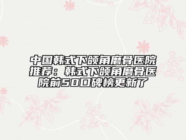 中国韩式下颌角磨骨医院推荐：韩式下颌角磨骨医院前50口碑榜更新了