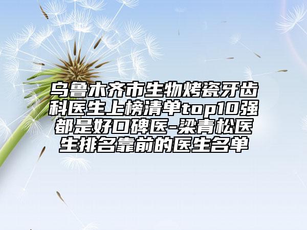 乌鲁木齐市生物烤瓷牙齿科医生上榜清单top10强都是好口碑医-梁青松医生排名靠前的医生名单