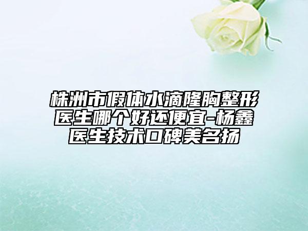 株洲市假体水滴隆胸整形医生哪个好还便宜-杨鑫医生技术口碑美名扬