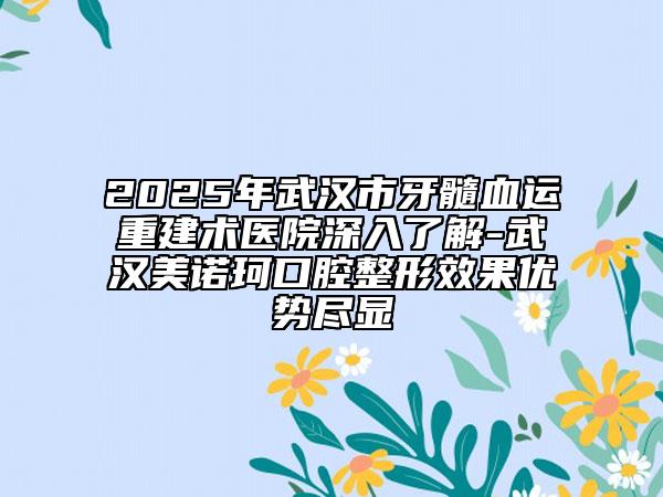 2025年武汉市牙髓血运重建术医院深入了解-武汉美诺珂口腔整形效果优势尽显