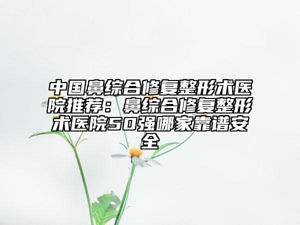 中国鼻综合修复整形术医院推荐：鼻综合修复整形术医院50强哪家靠谱安全