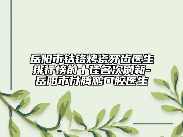 岳阳市钴铬烤瓷牙齿医生排行榜前十佳名次刷新-岳阳市付腾鹏口腔医生