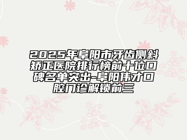 2025年阜阳市牙齿侧斜矫正医院排行榜前十位口碑名单突出-阜阳伟才口腔门诊解锁前三