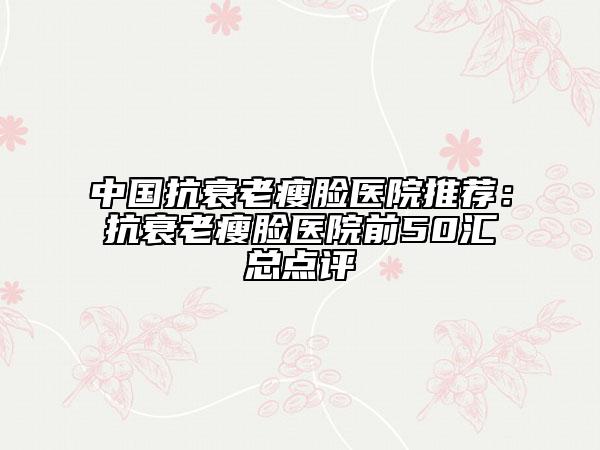 中国抗衰老瘦脸医院推荐：抗衰老瘦脸医院前50汇总点评