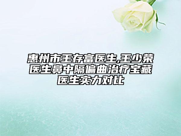 惠州市王存富医生,王少荣医生鼻中隔偏曲治疗宝藏医生实力对比