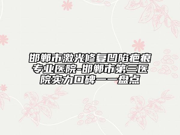 邯郸市激光修复凹陷疤痕专业医院-邯郸市第三医院实力口碑一一盘点