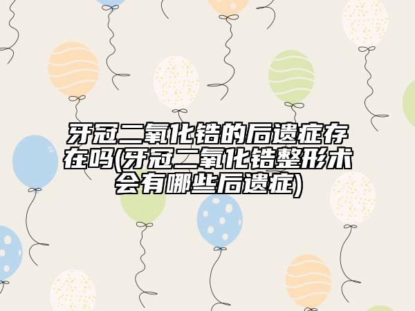 牙冠二氧化锆的后遗症存在吗(牙冠二氧化锆整形术会有哪些后遗症)