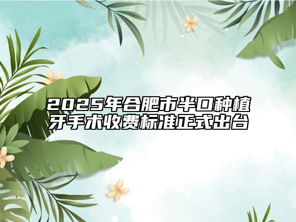 2025年合肥市半口种植牙手术收费标准正式出台