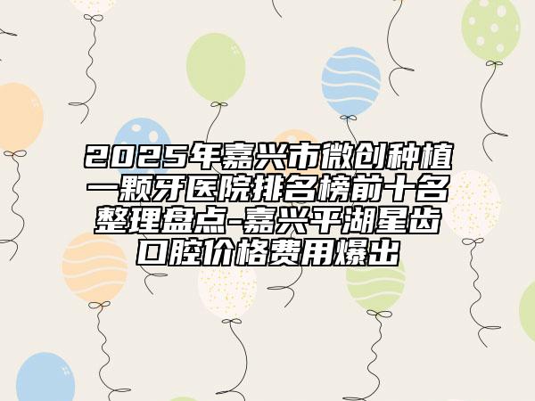 2025年嘉兴市微创种植一颗牙医院排名榜前十名整理盘点-嘉兴平湖星齿口腔价格费用爆出