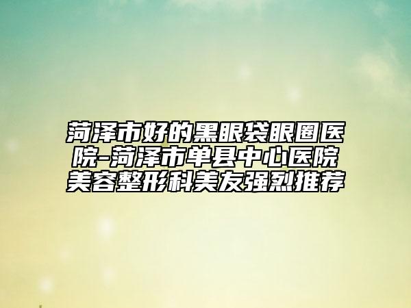 菏泽市好的黑眼袋眼圈医院-菏泽市单县中心医院美容整形科美友强烈推荐