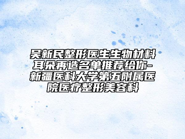 吴新民整形医生生物材料耳朵再造名单推荐给你-新疆医科大学第五附属医院医疗整形美容科
