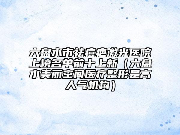 六盘水市祛痘疤激光医院上榜名单前十上新（六盘水美丽空间医疗整形是高人气机构）