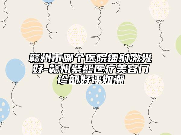 赣州市哪个医院镭射激光好-赣州紫熙医疗美容门诊部好评如潮
