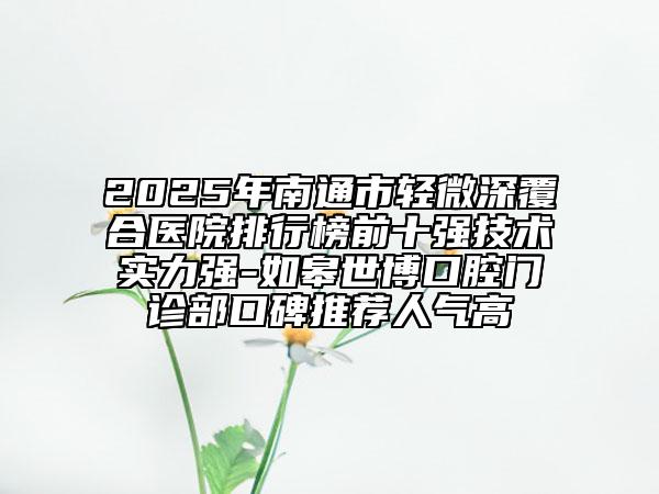2025年南通市轻微深覆合医院排行榜前十强技术实力强-如皋世博口腔门诊部口碑推荐人气高