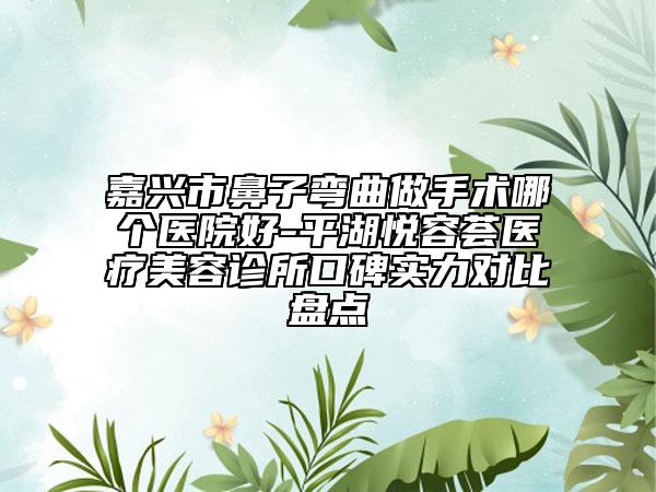 嘉兴市鼻子弯曲做手术哪个医院好-平湖悦容荟医疗美容诊所口碑实力对比盘点