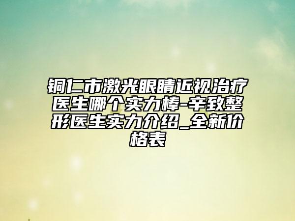 铜仁市激光眼睛近视治疗医生哪个实力棒-辛致整形医生实力介绍_全新价格表