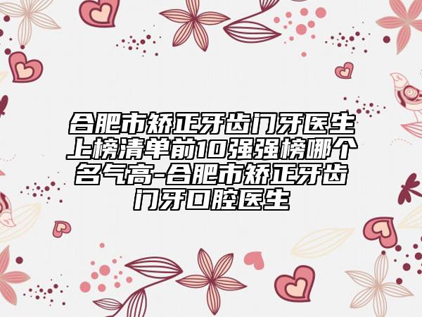 合肥市矫正牙齿门牙医生上榜清单前10强强榜哪个名气高-合肥市矫正牙齿门牙口腔医生