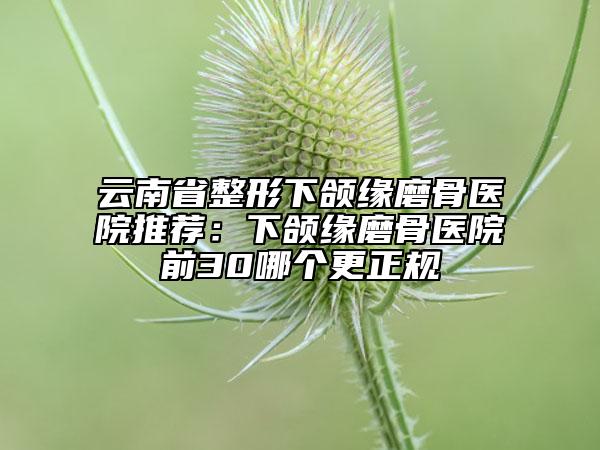 云南省整形下颌缘磨骨医院推荐：下颌缘磨骨医院前30哪个更正规