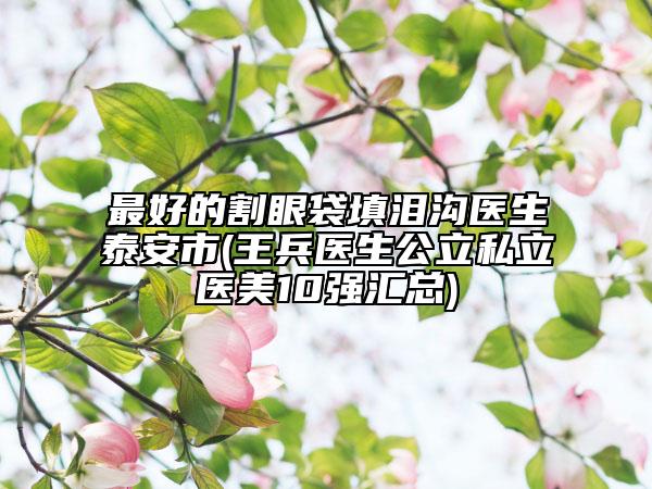 最好的割眼袋填泪沟医生泰安市(王兵医生公立私立医美10强汇总)