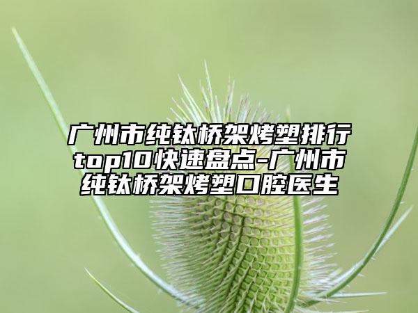 广州市纯钛桥架烤塑排行top10快速盘点-广州市纯钛桥架烤塑口腔医生