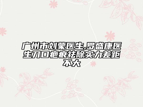 广州市刘蒙医生,罗盛康医生刀口疤痕祛除实力差距不大