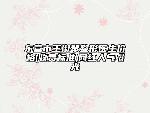东营市王淑琴整形医生价格(收费标准)网红人气曝光