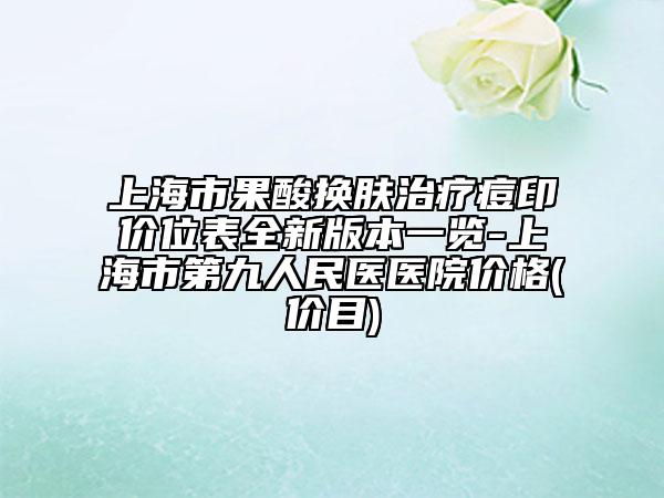 上海市果酸换肤治疗痘印价位表全新版本一览-上海市第九人民医医院价格(价目)