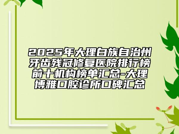2025年大理白族自治州牙齿残冠修复医院排行榜前十机构榜单汇总-大理博雅口腔诊所口碑汇总