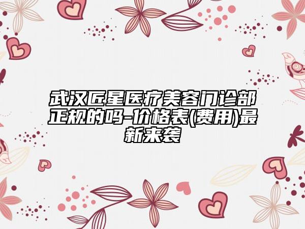武汉匠星医疗美容门诊部正规的吗-价格表(费用)最新来袭