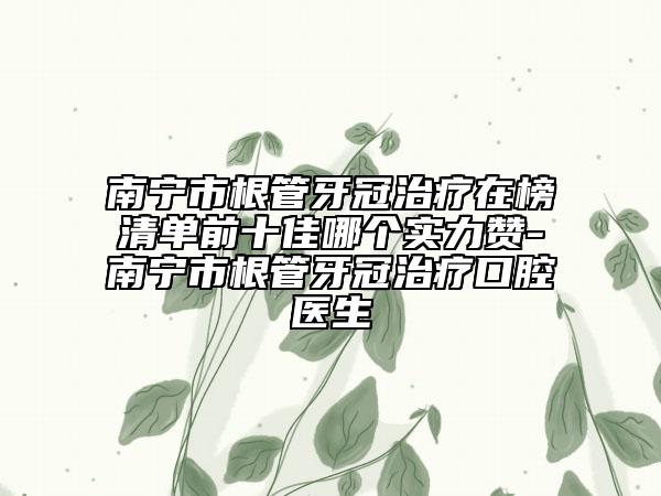南宁市根管牙冠治疗在榜清单前十佳哪个实力赞-南宁市根管牙冠治疗口腔医生
