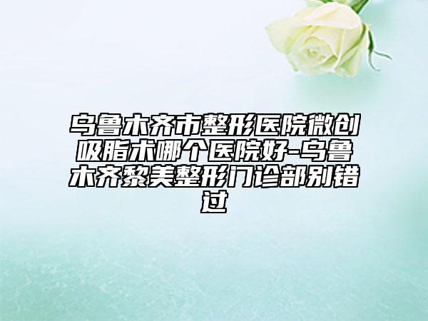 乌鲁木齐市整形医院微创吸脂术哪个医院好-乌鲁木齐黎美整形门诊部别错过