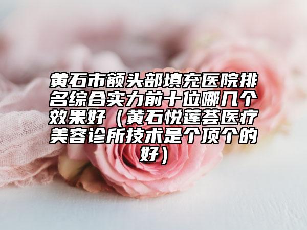 黄石市额头部填充医院排名综合实力前十位哪几个效果好（黄石悦莲荟医疗美容诊所技术是个顶个的好）
