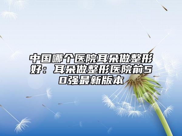 中国哪个医院耳朵做整形好：耳朵做整形医院前50强最新版本