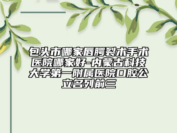 包头市哪家唇腭裂术手术医院哪家好-内蒙古科技大学第一附属医院口腔公立名列前三