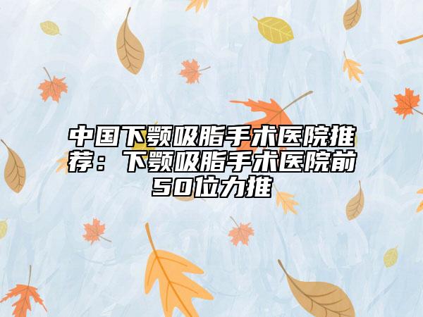 中国下颚吸脂手术医院推荐：下颚吸脂手术医院前50位力推