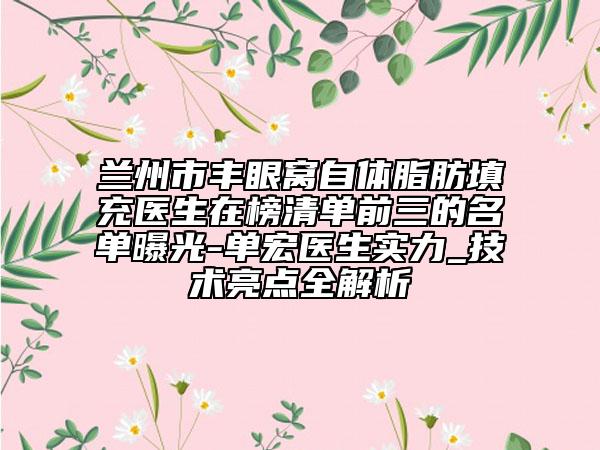 兰州市丰眼窝自体脂肪填充医生在榜清单前三的名单曝光-单宏医生实力_技术亮点全解析