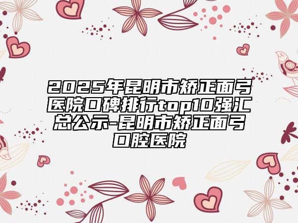 2025年昆明市矫正面弓医院口碑排行top10强汇总公示-昆明市矫正面弓口腔医院