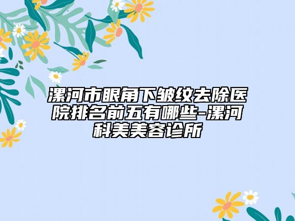 漯河市眼角下皱纹去除医院排名前五有哪些-漯河科美美容诊所