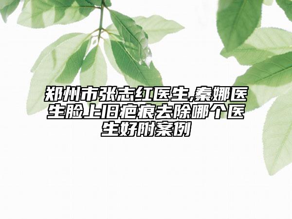 郑州市张志红医生,秦娜医生脸上旧疤痕去除哪个医生好附案例