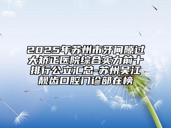 2025年苏州市牙间隙过大矫正医院综合实力前十排行公立汇总-苏州吴江靓齿口腔门诊部在榜