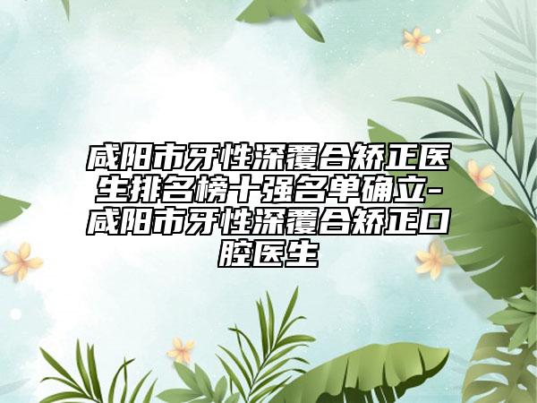 咸阳市牙性深覆合矫正医生排名榜十强名单确立-咸阳市牙性深覆合矫正口腔医生