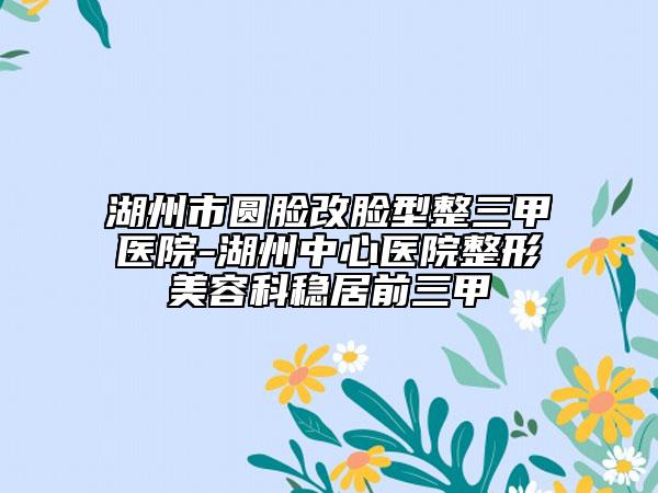 湖州市圆脸改脸型整三甲医院-湖州中心医院整形美容科稳居前三甲